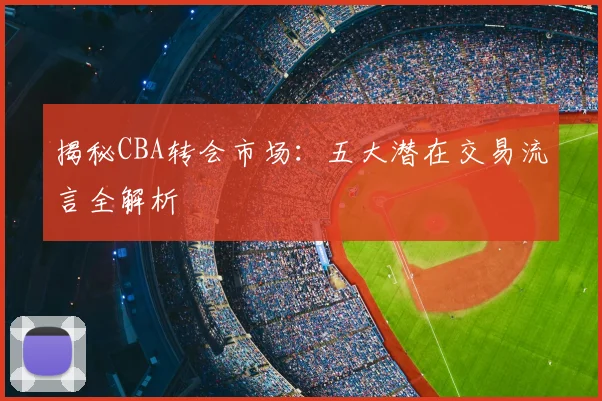 揭秘CBA转会市场：五大潜在交易流言全解析