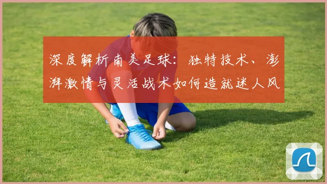 深度解析南美足球：独特技术、澎湃激情与灵活战术如何造就迷人风格