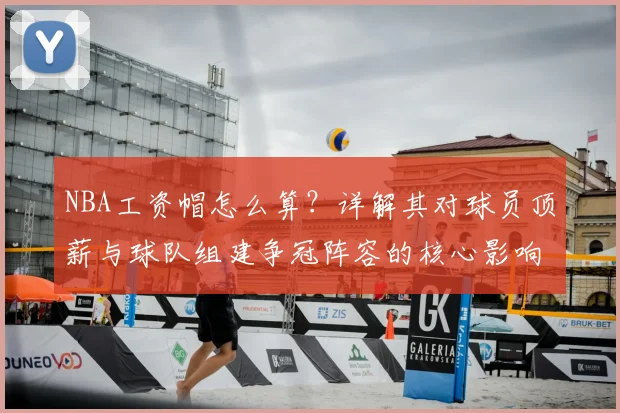NBA工资帽怎么算？详解其对球员顶薪与球队组建争冠阵容的核心影响
