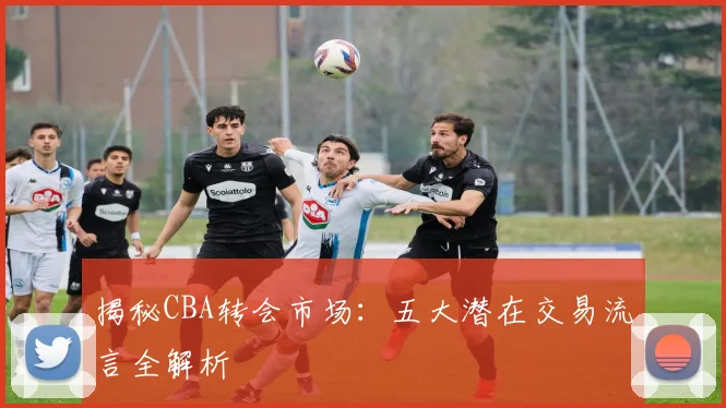 揭秘CBA转会市场：五大潜在交易流言全解析