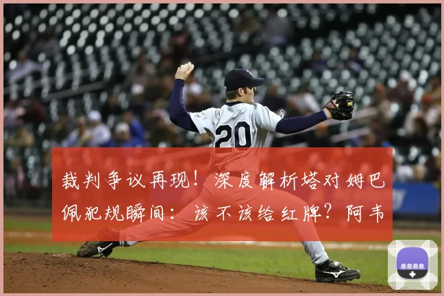 裁判争议再现！深度解析塔对姆巴佩犯规瞬间：该不该给红牌？阿韦洛亚怒批判罚不公