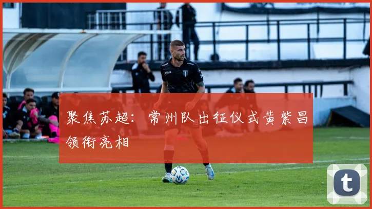 聚焦苏超：常州队出征仪式黄紫昌领衔亮相