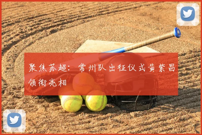 聚焦苏超：常州队出征仪式黄紫昌领衔亮相