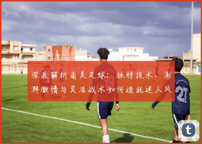 深度解析南美足球：独特技术、澎湃激情与灵活战术如何造就迷人风格