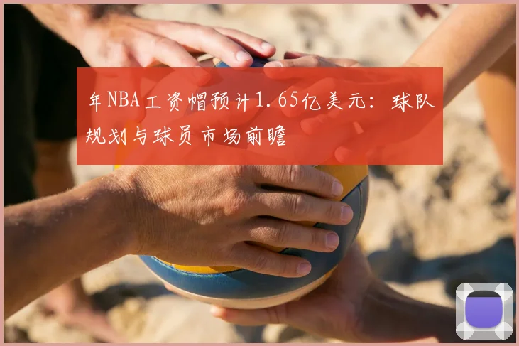 年NBA工资帽预计1.65亿美元：球队规划与球员市场前瞻
