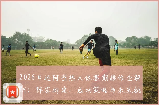 2026年迈阿密热火休赛期操作全解析：阵容构建、成功策略与未来挑战