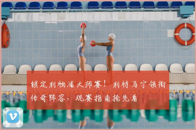 锁定利物浦大师赛！利特马宁领衔传奇阵容，观赛指南抢先看