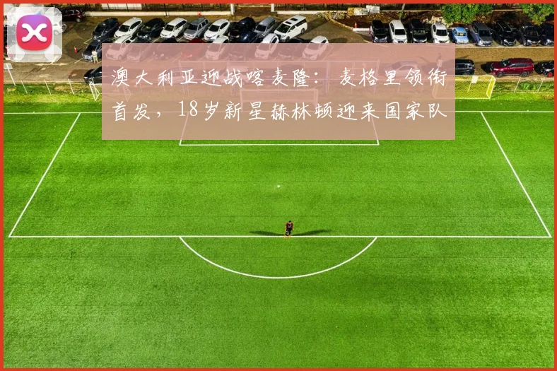 澳大利亚迎战喀麦隆：麦格里领衔首发，18岁新星赫林顿迎来国家队首秀