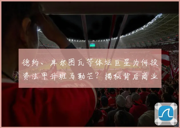 德约、库尔图瓦等体坛巨星为何投资法甲升班马勒芒？揭秘背后商业逻辑