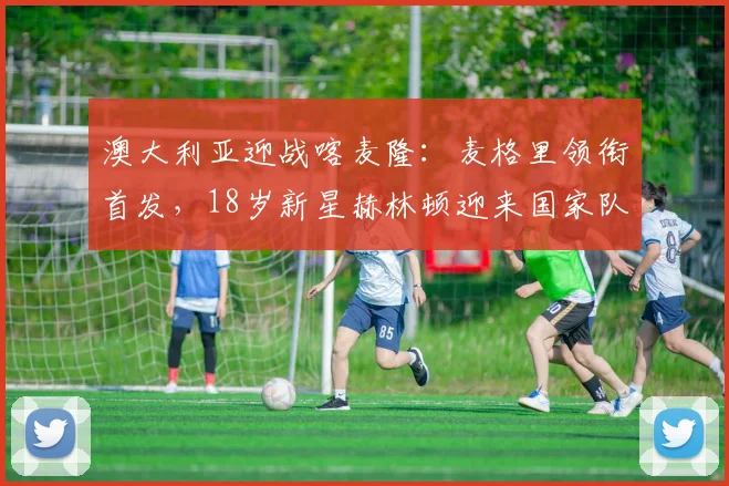 澳大利亚迎战喀麦隆：麦格里领衔首发，18岁新星赫林顿迎来国家队首秀